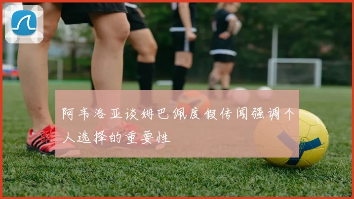 阿韦洛亚谈姆巴佩度假传闻强调个人选择的重要性