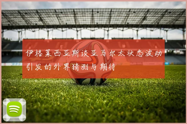 伊格莱西亚斯谈亚马尔太状态波动引发的外界猜测与期待