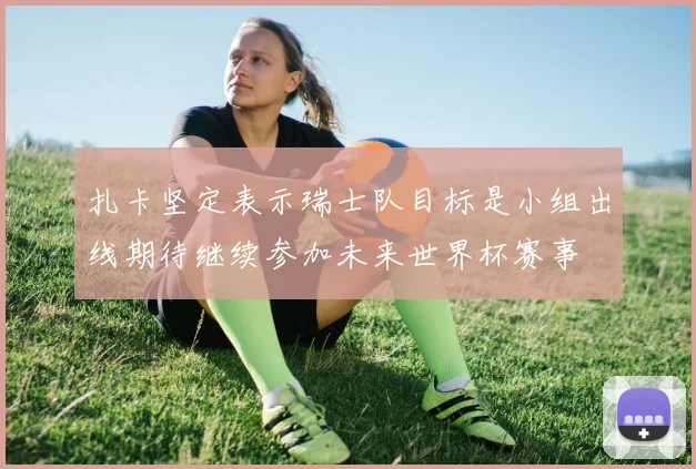 扎卡坚定表示瑞士队目标是小组出线期待继续参加未来世界杯赛事