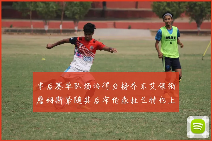 季后赛单队场均得分榜乔东艾领衔詹姆斯紧随其后布伦森杜兰特也上榜