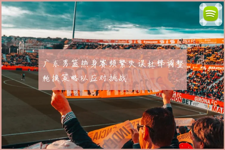 广东男篮热身赛频繁失误杜锋调整轮换策略以应对挑战