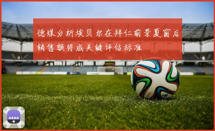 德媒分析埃贝尔在拜仁前景夏窗后销售额将成关键评估标准