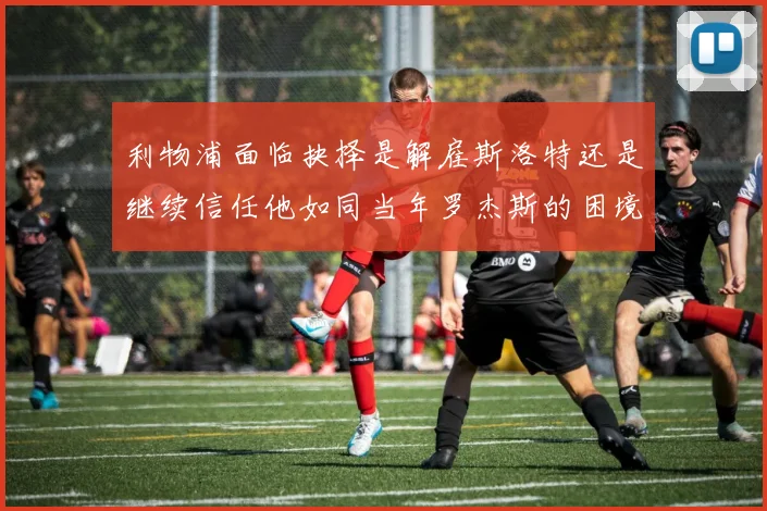 利物浦面临抉择是解雇斯洛特还是继续信任他如同当年罗杰斯的困境