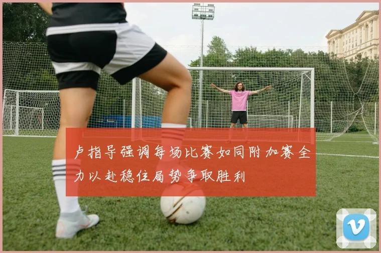卢指导强调每场比赛如同附加赛全力以赴稳住局势争取胜利