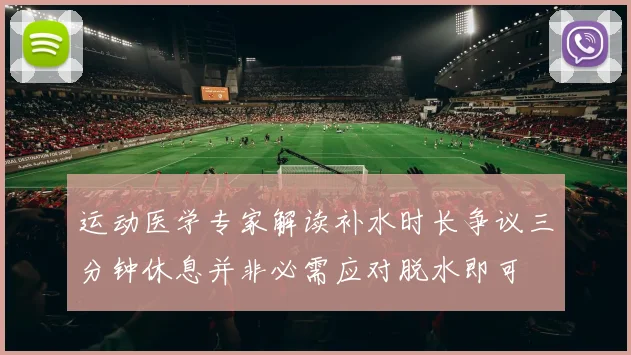 运动医学专家解读补水时长争议三分钟休息并非必需应对脱水即可