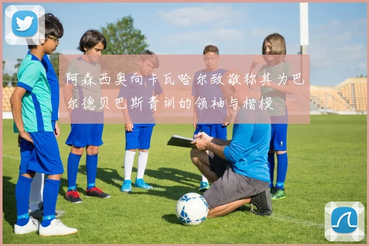 阿森西奥向卡瓦哈尔致敬称其为巴尔德贝巴斯青训的领袖与楷模