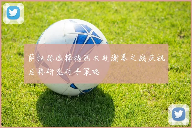 萨拉赫选择梅西共赴谢幕之战庆祝后再研究对手策略