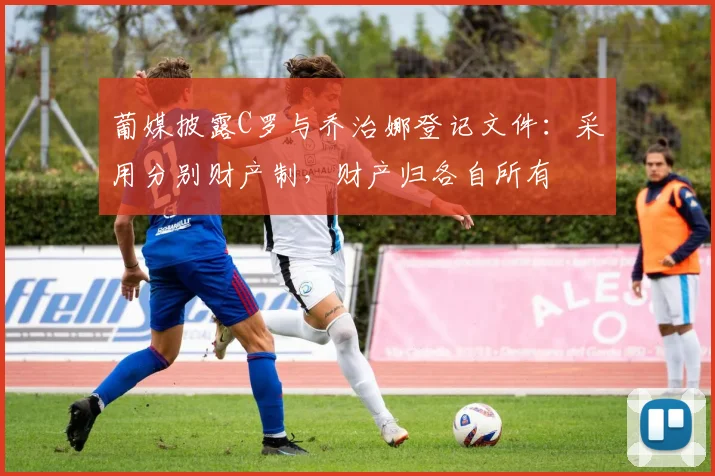 葡媒披露C罗与乔治娜登记文件：采用分别财产制，财产归各自所有