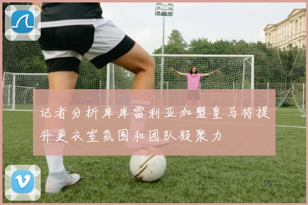 记者分析库库雷利亚加盟皇马将提升更衣室氛围和团队凝聚力