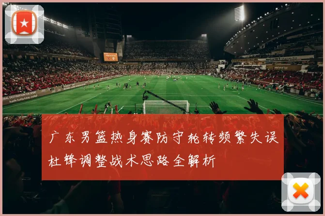 广东男篮热身赛防守轮转频繁失误杜锋调整战术思路全解析