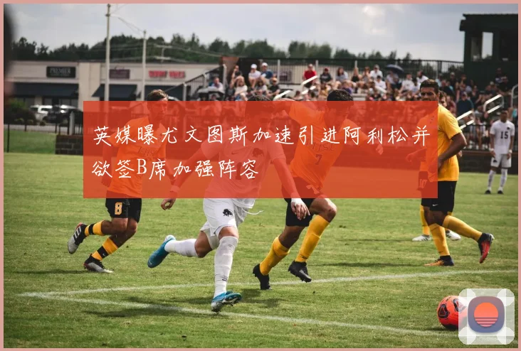 英媒曝尤文图斯加速引进阿利松并欲签B席加强阵容