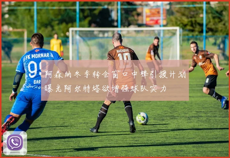 阿森纳冬季转会窗口中锋引援计划曝光阿尔特塔欲增强球队实力