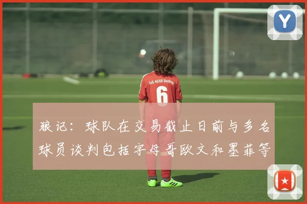 狼记：球队在交易截止日前与多名球员谈判包括字母哥欧文和墨菲等人