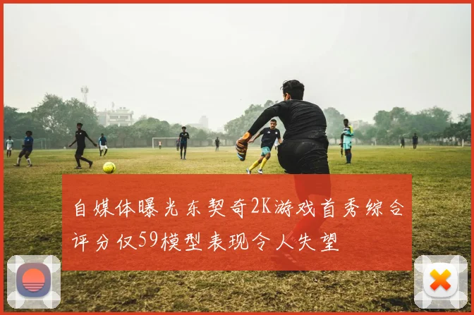 自媒体曝光东契奇2K游戏首秀综合评分仅59模型表现令人失望
