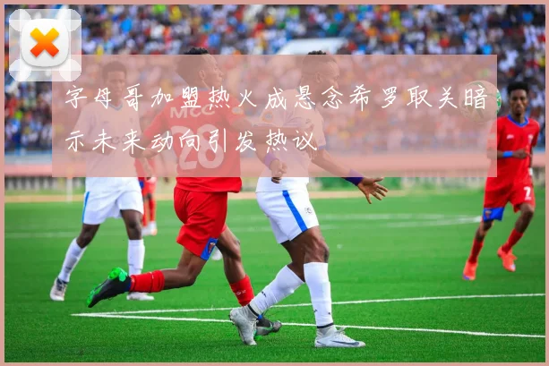 字母哥加盟热火成悬念希罗取关暗示未来动向引发热议