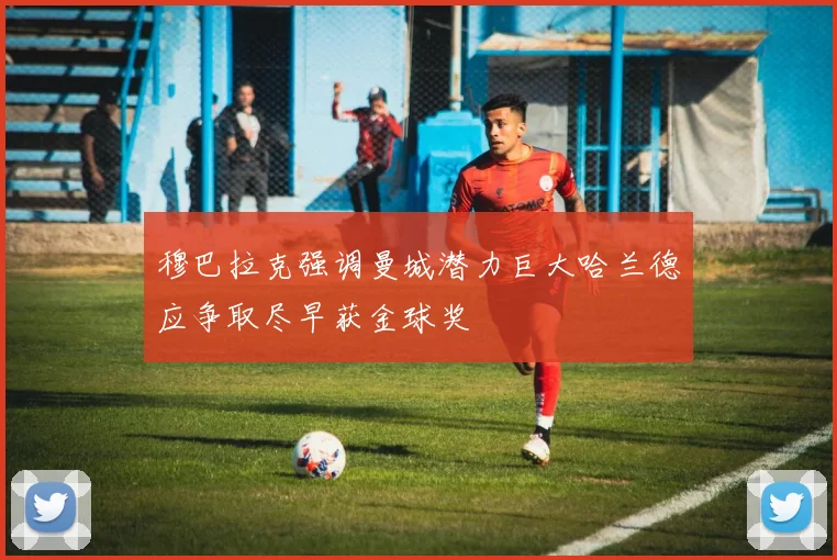 穆巴拉克强调曼城潜力巨大哈兰德应争取尽早获金球奖