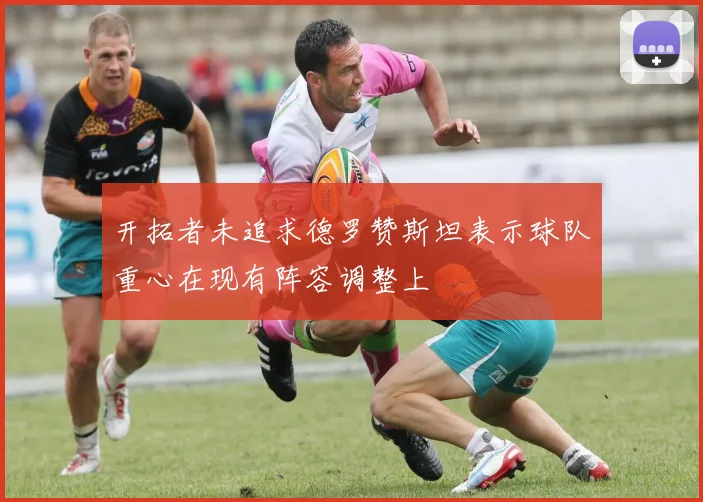 开拓者未追求德罗赞斯坦表示球队重心在现有阵容调整上