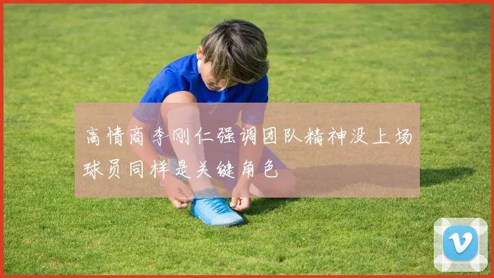 高情商李刚仁强调团队精神没上场球员同样是关键角色