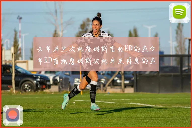 去年库里次轮詹姆斯首轮KD钓鱼今年KD首轮詹姆斯次轮库里再度钓鱼的奇妙对比