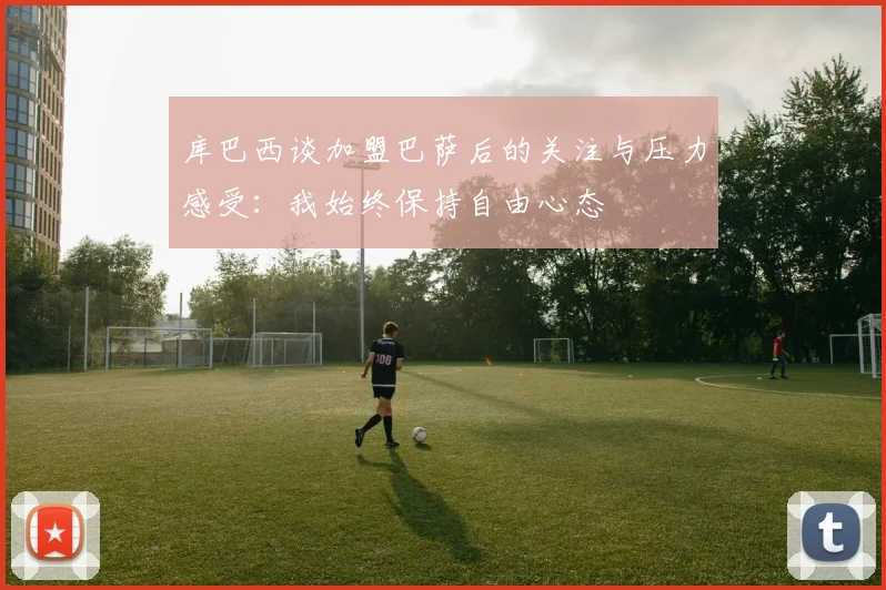 库巴西谈加盟巴萨后的关注与压力感受：我始终保持自由心态