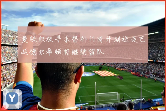 曼联积极寻求替补门将计划送走巴延德尔希顿将继续留队