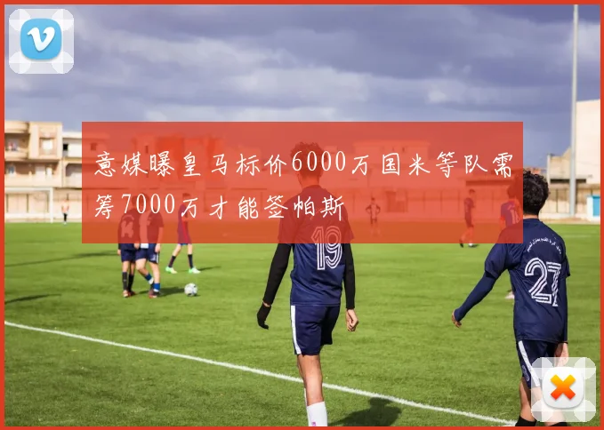 意媒曝皇马标价6000万国米等队需筹7000万才能签帕斯