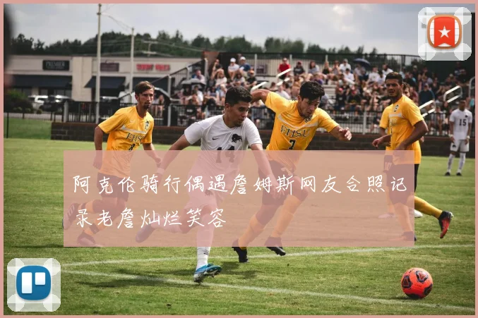 阿克伦骑行偶遇詹姆斯网友合照记录老詹灿烂笑容