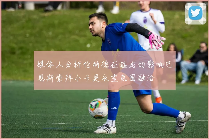 媒体人分析伦纳德在猛龙的影响巴恩斯崇拜小卡更衣室氛围融洽