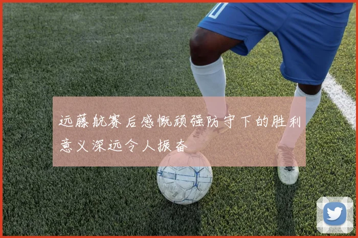 远藤航赛后感慨顽强防守下的胜利意义深远令人振奋