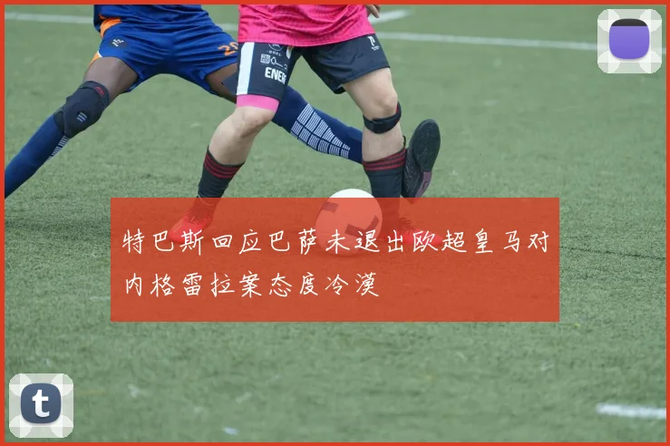 特巴斯回应巴萨未退出欧超皇马对内格雷拉案态度冷漠