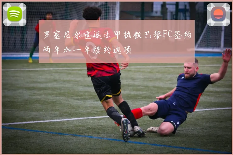 罗塞尼尔重返法甲执教巴黎FC签约两年加一年续约选项