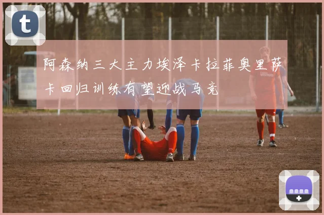 阿森纳三大主力埃泽卡拉菲奥里萨卡回归训练有望迎战马竞