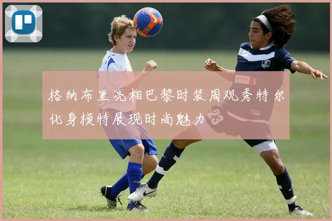 格纳布里亮相巴黎时装周观秀特尔化身模特展现时尚魅力