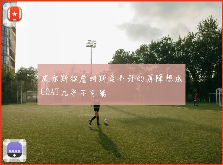 皮尔斯称詹姆斯是乔丹的屏障想成GOAT几乎不可能