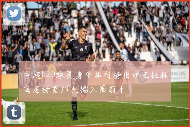 中超U20球员身价排行榜出炉王钰栋高居榜首邝兆镭入围前十