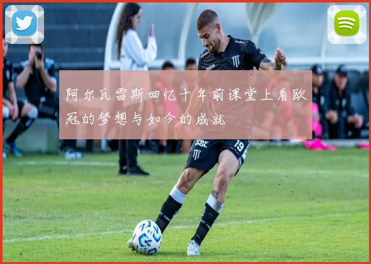 阿尔瓦雷斯回忆十年前课堂上看欧冠的梦想与如今的成就