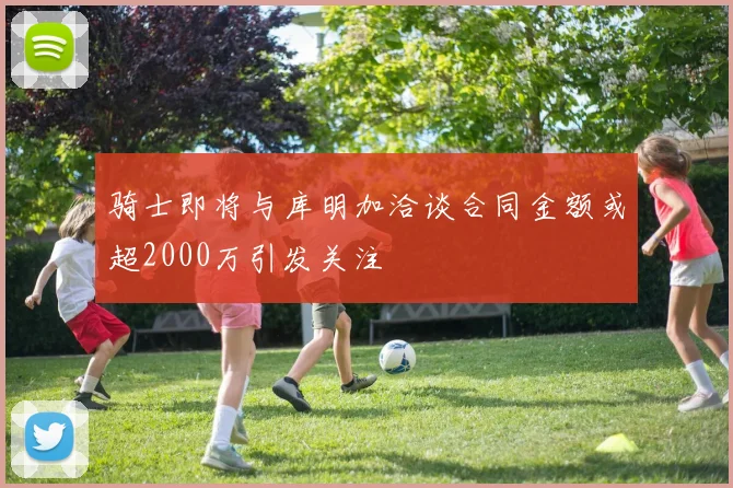 骑士即将与库明加洽谈合同金额或超2000万引发关注