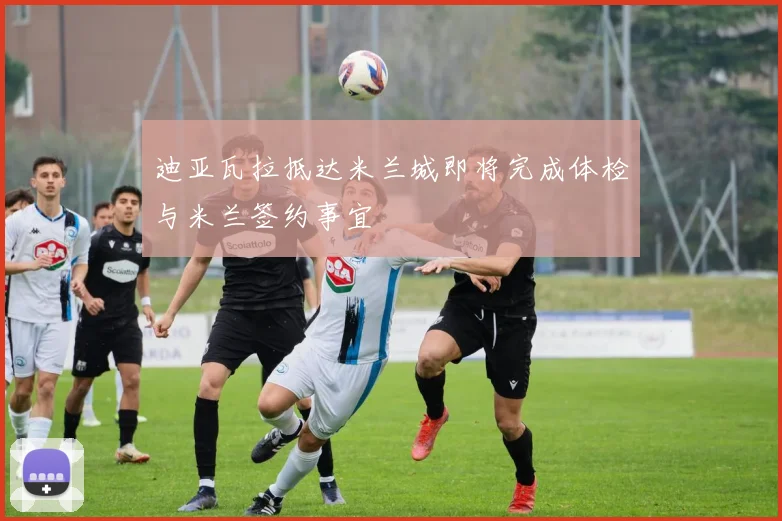 迪亚瓦拉抵达米兰城即将完成体检与米兰签约事宜
